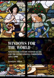 Title: Windows for the world: Nineteenth-century stained glass and the international exhibitions, 1851-1900, Author: Jasmine Allen