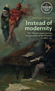 Title: Instead of modernity: The Western canon and the incorporation of the Hispanic (c. 1850-75), Author: Andrew Ginger