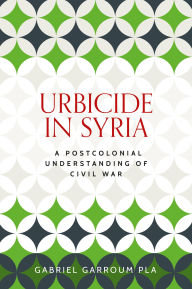 Title: Urbicide in Syria: A postcolonial understanding of civil war, Author: Gabriel Garroum Pla
