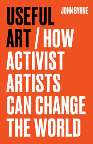 Title: Useful Art: How activist artists can change the world, Author: John Byrne
