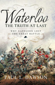Title: Waterloo: The Truth At Last: Why Napoleon Lost the Great Battle, Author: Paul L. Dawson