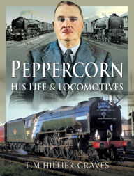 Title: Peppercorn, His Life and Locomotives, Author: Tim Hillier-Graves