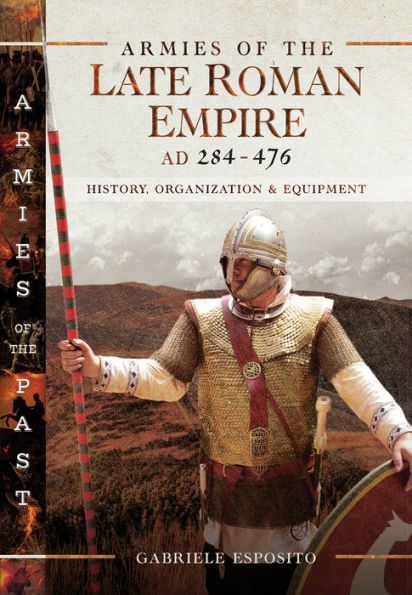 Armies of the Late Roman Empire, AD 284-476: History, Organization & Equipment