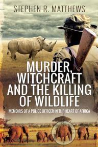 Title: Murder, Witchcraft and the Killing of Wildlife: Memoirs of a Police Officer in the Heart of Africa, Author: Stephen R. Matthews