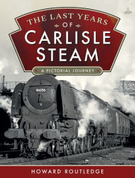 Title: The Last Years of Carlisle Steam: A Pictorial Journey, Author: Howard Routledge