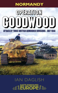 Title: Operation Goodwood: Attack by Three British Armoured Divisions - July 1944, Author: Ian Daglish