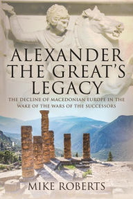 Title: Alexander the Great's Legacy: The Decline of Macedonian Europe in the Wake of the Wars of the Successors, Author: Mike Roberts