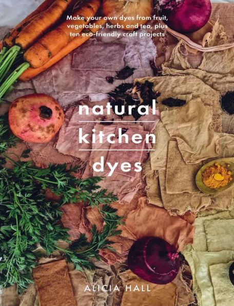 Natural Kitchen Dyes: Make Your Own Dyes from Fruit, Vegetables, Herbs and Tea, Plus 12 Eco-Friendly Craft Projects
