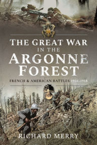 Title: The Great War in the Argonne Forest: French and American Battles, 1914-1918, Author: Richard Merry
