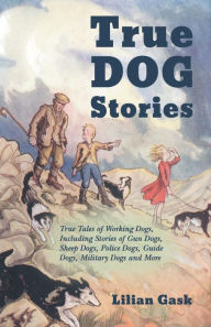 Title: True Dog Stories - True Tales of Working Dogs, Including Stories of Gun Dogs, Sheep Dogs, Police Dogs, Guide Dogs, Military Dogs and More, Author: Lilian Gask