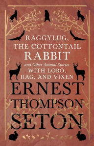 Title: Raggylug, The Cottontail Rabbit and Other Animal Stories with Lobo, Rag, and Vixen, Author: Ernest Thompson Seton