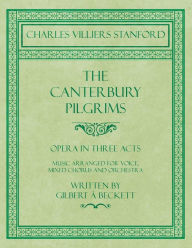 Title: The Canterbury Pilgrims - Opera in Three Acts - Music Arranged for Voice, Mixed Chorus and Orchestra - Written by Gilbert ï¿½ Beckett - Composed by C. V. Stanford, Author: Charles Villiers Stanford