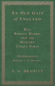 Title: An Old Gate of England - Rye, Romney Marsh, and the Western Cinque Ports - With Illustrations by Marian E. G. Bradley, Author: A. G. Bradley