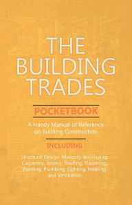 Title: The Building Trades Pocketbook - A Handy Manual of Reference on Building Construction - Including Structural Design, Masonry, Bricklaying, Carpentry, Joinery, Roofing, Plastering, Painting, Plumbing, Lighting, Heating, and Ventilation, Author: Anon
