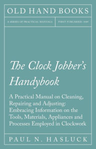 Title: The Clock Jobber's Handybook - A Practical Manual on Cleaning, Repairing and Adjusting: Embracing Information on the Tools, Materials, Appliances and Processes Employed in Clockwork, Author: Paul N. Hasluck