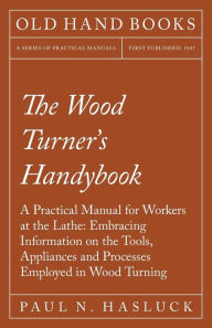 Title: The Wood Turner's Handybook: A Practical Manual for Workers at the Lathe: Embracing Information on the Tools, Appliances and Processes Employed in Wood Turning, Author: Paul N. Hasluck