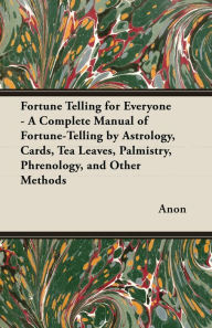 Title: Fortune Telling for Everyone - A Complete Manual of Fortune-Telling by Astrology, Cards, Tea Leaves, Palmistry, Phrenology, and Other Methods, Author: Anon