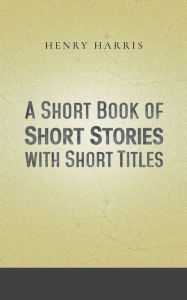 Title: A Short Book of Short Stories with Short Titles, Author: Henry Harris