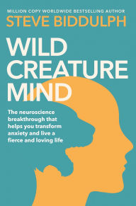 Title: Wild Creature Mind: The Neuroscience Breakthrough that Helps You Transform Anxiety and Live a Fierce and Loving Life, Author: Steve Biddulph