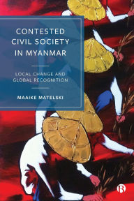Title: Contested Civil Society in Myanmar: Local Change and Global Recognition, Author: Maaike Matelski