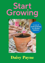 Title: Start Growing: A Year of Joyful Gardening for Absolute Beginners, Author: Daisy Payne