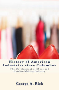 Title: History of American Industries since Columbus: The Development of Shoes and Leather-Making Industry, Author: George a Rich