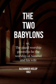 The Two Babylons: or, The papal worship proved to be the worship of Nimrod and his wife