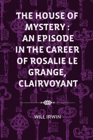 Title: The House of Mystery: An Episode in the Career of Rosalie Le Grange, Clairvoyant, Author: Will Irwin