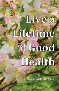 Title: Live a Lifetime of Good Health: Motivation, Positive Thought, and Good Habits Make It Possible, Author: Dixie Lee Grothe