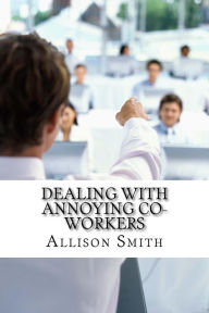 Title: Dealing With Annoying Co-Workers: How to Make Your Professional Life Easier, Author: Allison Smith