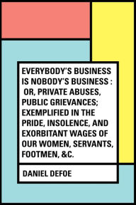 Title: Everybody's Business Is Nobody's Business : Or, Private Abuses, Public Grievances; Exemplified in the Pride, Insolence, and Exorbitant Wages of Our Women, Servants, Footmen, &c., Author: Daniel Defoe
