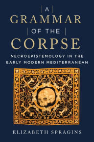 Title: A Grammar of the Corpse: Necroepistemology in the Early Modern Mediterranean, Author: Elizabeth Spragins