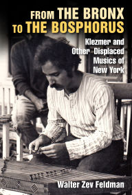 Title: From the Bronx to the Bosphorus: Klezmer and Other Displaced Musics of New York, Author: Walter Zev Feldman