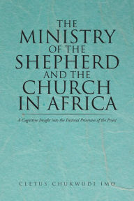 Title: The Ministry of the Shepherd and the Church in Africa: A Cognitive Insight into the Pastoral Priorities of the Priest, Author: Cletus Chukwudi Imo