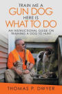 Train Me a Gun Dog Here Is What to Do: An Instructional Guide on Training a Dog to Hunt