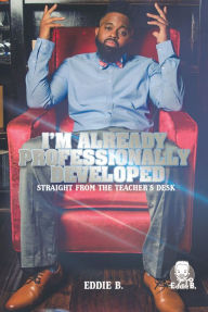 Title: I'm Already Professionally Developed: Straight from the Teacher's Desk, Author: Eddie B.