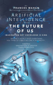 Title: Artificial Intelligence and the Future of Us: Imagination Not Knowledge Is King, Author: Frances Mahan