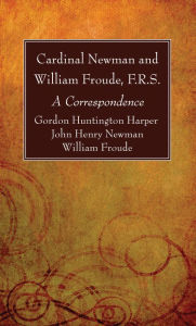 Title: Cardinal Newman and William Froude, F.R.S.: A Correspondence, Author: Gordon Huntington Harper