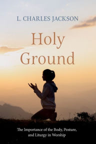 Title: Holy Ground: The Importance of the Body, Posture, and Liturgy in Worship, Author: L Charles Jackson