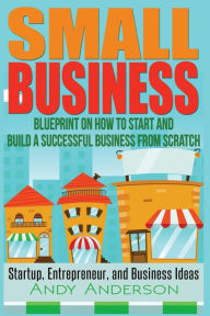 Title: Small Business: Blueprint on How to Start and Build a Successful Business from Scratch - Startup, Entrepreneur, and Business Ideas, Author: Andy Anderson