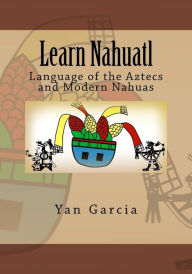 Title: Learn Nahuatl: Language of the Aztecs and Modern Nahuas, Author: Yan Garcia