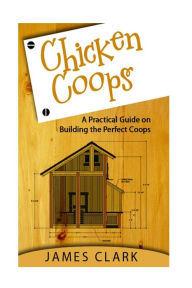 Title: Chicken Coops: A Practical Guide on Building the Perfect Coops, Author: James Clark