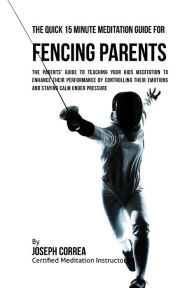 Title: The Quick 15 Minute Meditation Guide for Fencing Parents: The Parents' Guide to Teaching Your Kids Meditation to Enhance Their Performance by Controlling Their Emotions and Staying Calm under Pressure, Author: Correa (Certified Meditation Instructor)
