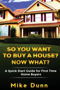 Title: So You Want To Buy A House? Now What?: A Quick Start Guide for First Time Home Buyers, Author: Mike Dunn