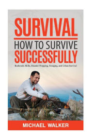 Title: Survival: How to Survive Successfully: Bushcraft skills, Disaster Prepping, Foraging, & Urban Survival, Author: Michael Walker