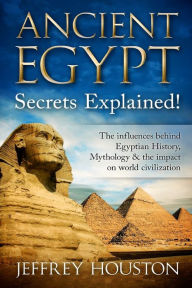 Title: Ancient Egypt Secrets Explained!: The Influences Behind Egyptian History, Mythology & The Impact On World Civilization, Author: Jeffrey Houston