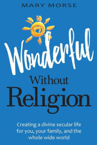 Title: Wonderful Without Religion: Creating a Divine Secular Life for You, Your Family, and the Whole Wide World, Author: Mary Morse