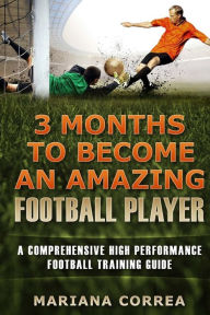 Title: 3 MONTHS TO BECOME An AMAZING FOOTBALL PLAYER: a COMPREHENSIVE HIGH PERFORMANCE FOOTBALL TRAINING GUIDE, Author: Mariana Correa