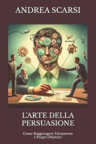 Title: L'Arte della Persuasione: Come Raggiungere Eticamente I Propri Obiettivi, Author: Andrea Scarsi Msc D