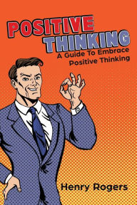 Title: Positive Thinking: A Guide To Embrace Positive Thinking: Positive Thinking Everyday, Author: Henry Rogers